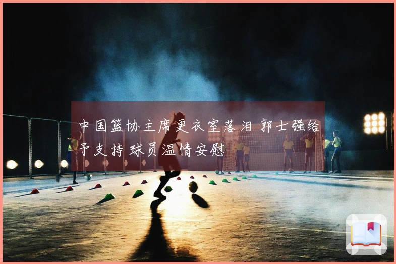 中国篮协主席更衣室落泪 郭士强给予支持 球员温情安慰