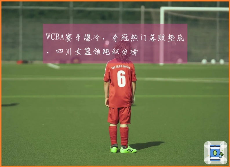 WCBA赛季爆冷，夺冠热门落败垫底，四川女篮领跑积分榜