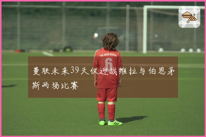 曼联未来39天仅迎战维拉与伯恩茅斯两场比赛