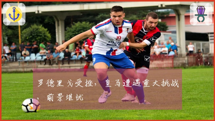 罗德里戈受挫，皇马遭遇重大挑战，前景堪忧