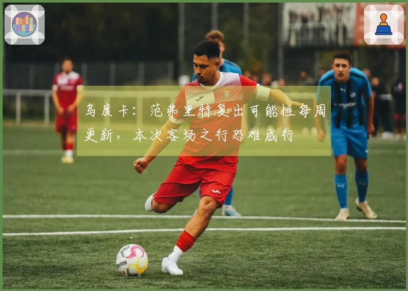 乌度卡：范弗里特复出可能性每周更新，本次客场之行恐难成行