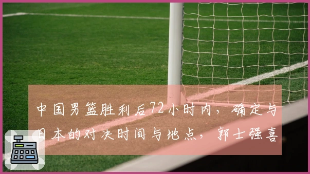 中国男篮胜利后72小时内，确定与日本的对决时间与地点，郭士强喜迎佳音