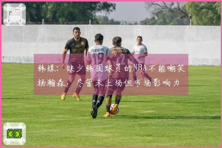 韩媒：缺少韩国球员的NBA不能嘲笑杨瀚森，尽管未上场但市场影响力显著