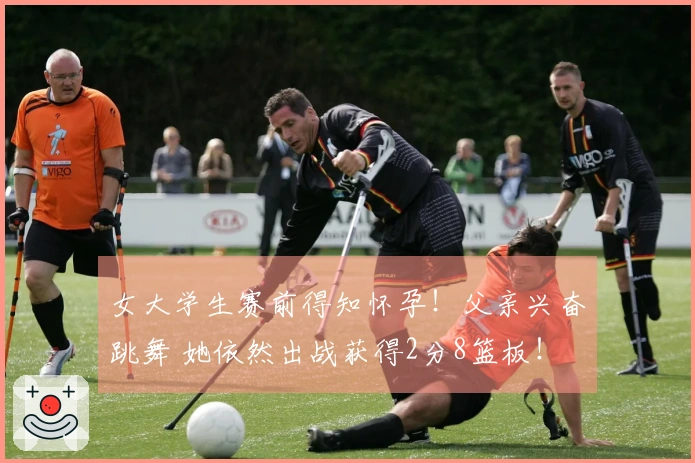 女大学生赛前得知怀孕！父亲兴奋跳舞 她依然出战获得2分8篮板！