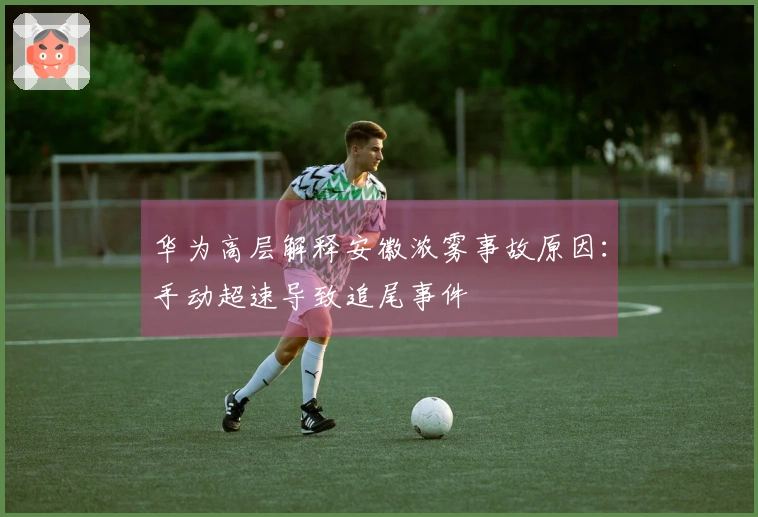 华为高层解释安徽浓雾事故原因：手动超速导致追尾事件