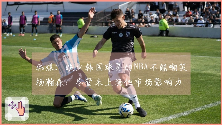 韩媒：缺少韩国球员的NBA不能嘲笑杨瀚森，尽管未上场但市场影响力显著