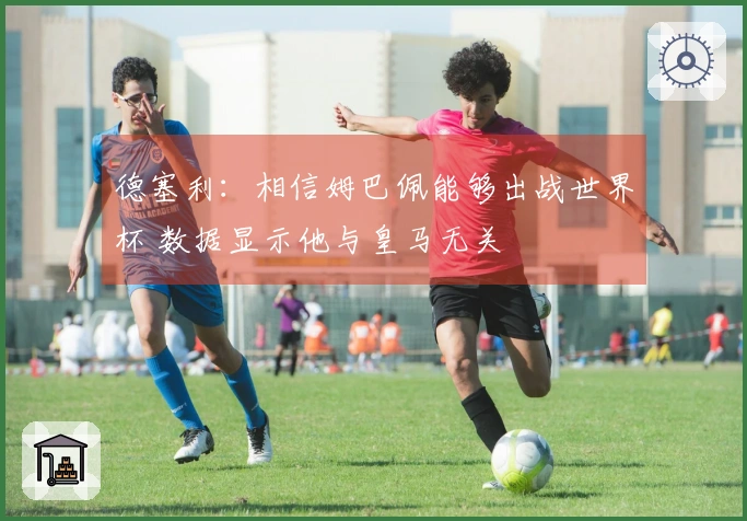 德塞利：相信姆巴佩能够出战世界杯 数据显示他与皇马无关