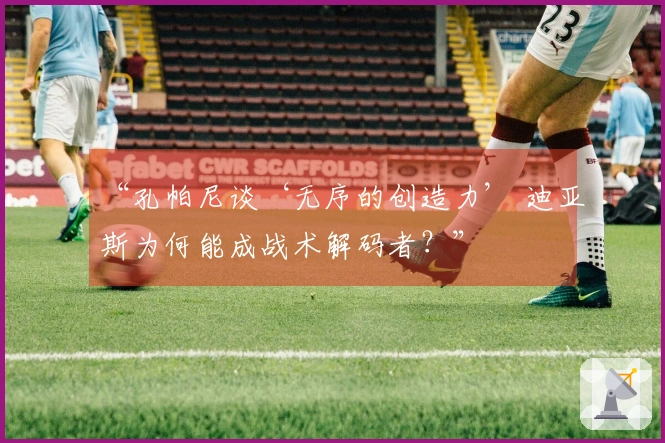“孔帕尼谈‘无序的创造力’ 迪亚斯为何能成战术解码者？”