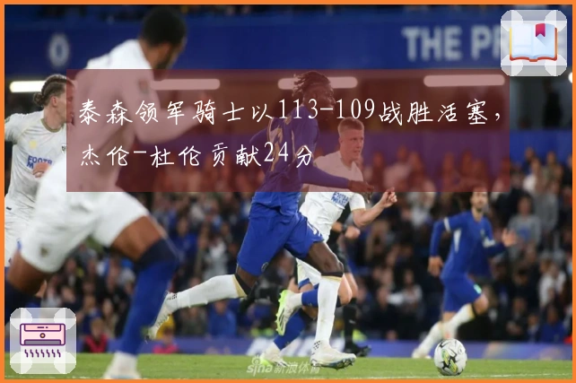 泰森领军骑士以113-109战胜活塞，杰伦-杜伦贡献24分