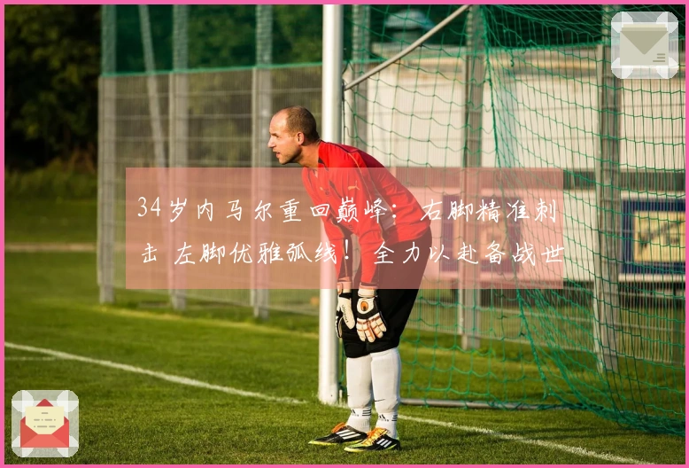 34岁内马尔重回巅峰：右脚精准刺击 左脚优雅弧线！全力以赴备战世界杯