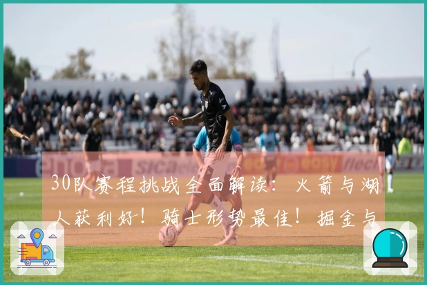 30队赛程挑战全面解读：火箭与湖人获利好！骑士形势最佳！掘金与森林狼堪忧