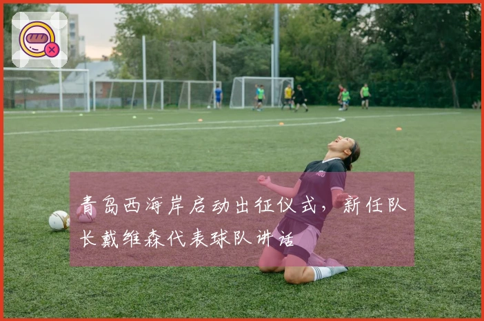 青岛西海岸启动出征仪式，新任队长戴维森代表球队讲话