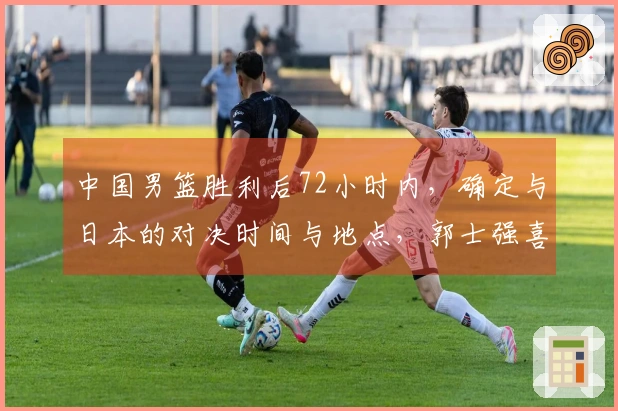 中国男篮胜利后72小时内，确定与日本的对决时间与地点，郭士强喜迎佳音