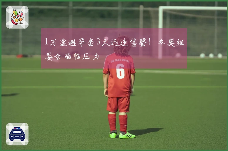 1万盒避孕套3天迅速售罄！冬奥组委会面临压力