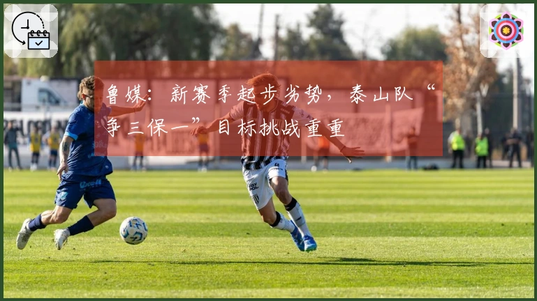 鲁媒：新赛季起步劣势，泰山队“争三保一”目标挑战重重