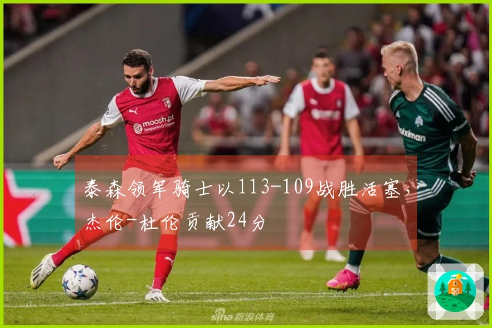 泰森领军骑士以113-109战胜活塞，杰伦-杜伦贡献24分