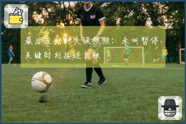 最后五分钟失误频频：未叫暂停，关键时刻接连打铁