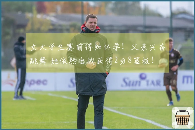 女大学生赛前得知怀孕！父亲兴奋跳舞 她依然出战获得2分8篮板！